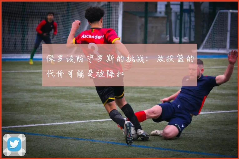 保罗谈防守罗斯的挑战：放投篮的代价可能是被隔扣