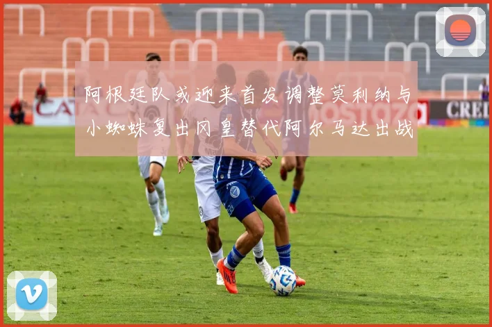 阿根廷队或迎来首发调整莫利纳与小蜘蛛复出冈皇替代阿尔马达出战