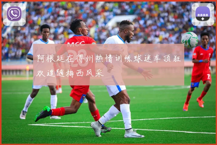 阿根廷在得州热情训练球迷车顶狂欢追随梅西风采