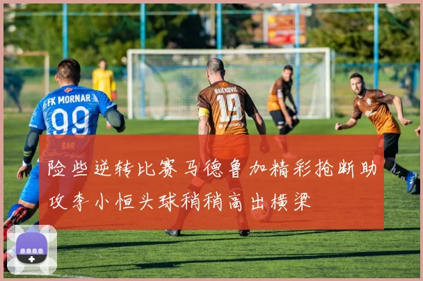 险些逆转比赛马德鲁加精彩抢断助攻李小恒头球稍稍高出横梁