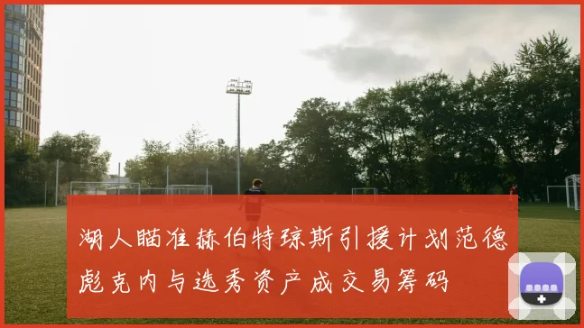 湖人瞄准赫伯特琼斯引援计划范德彪克内与选秀资产成交易筹码