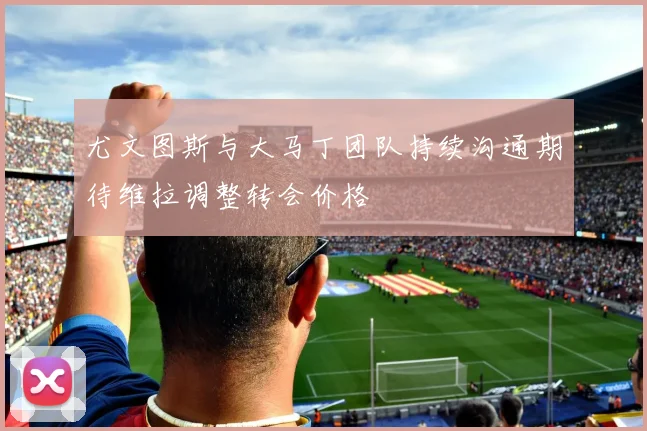 尤文图斯与大马丁团队持续沟通期待维拉调整转会价格