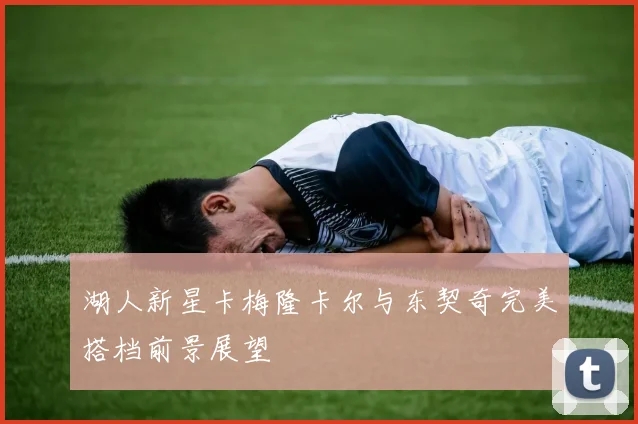 湖人新星卡梅隆卡尔与东契奇完美搭档前景展望