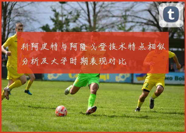 科阿皮特与阿隆戈登技术特点相似分析及大学时期表现对比