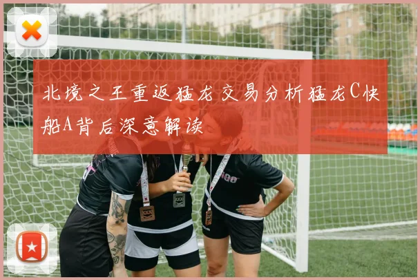 北境之王重返猛龙交易分析猛龙C快船A背后深意解读