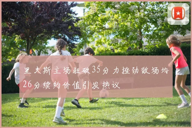 里夫斯主场狂砍35分力挫劲敌场均26分续约价值引发热议