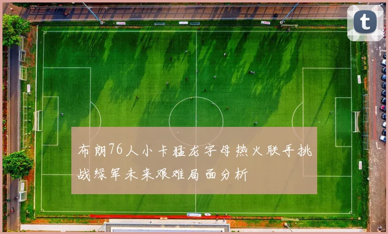 布朗76人小卡猛龙字母热火联手挑战绿军未来艰难局面分析