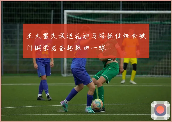 王大雷失误送礼迪马塔抓住机会破门铜梁龙奋起扳回一球