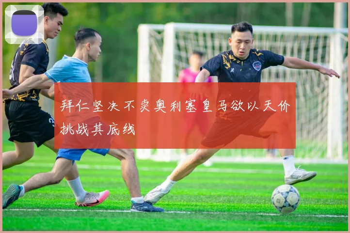 拜仁坚决不卖奥利塞皇马欲以天价挑战其底线
