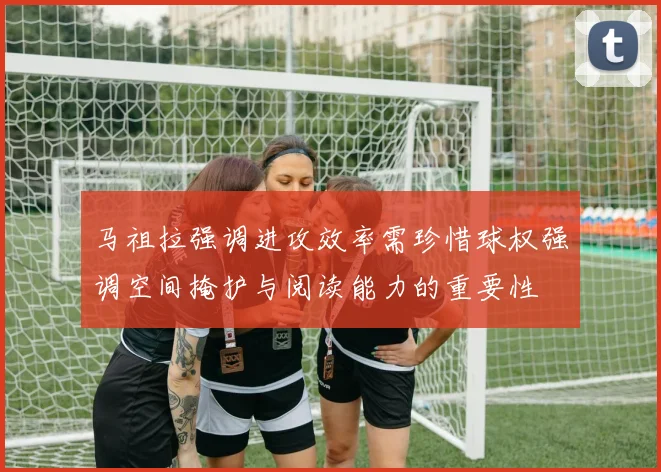 马祖拉强调进攻效率需珍惜球权强调空间掩护与阅读能力的重要性