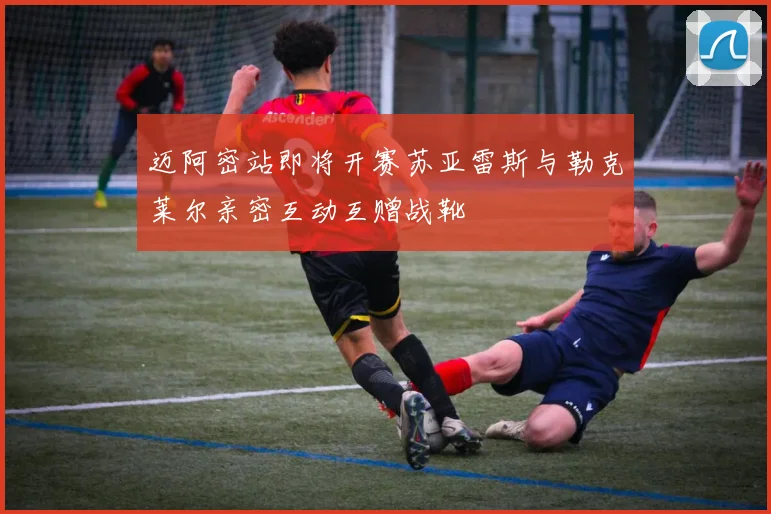 迈阿密站即将开赛苏亚雷斯与勒克莱尔亲密互动互赠战靴