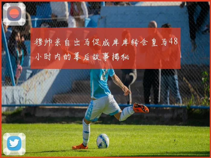 穆帅亲自出马促成库库转会皇马48小时内的幕后故事揭秘