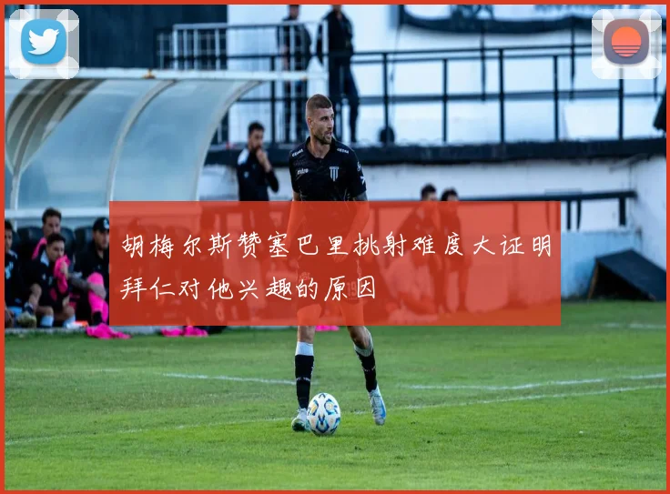 胡梅尔斯赞塞巴里挑射难度大证明拜仁对他兴趣的原因