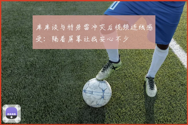 库库谈与特劳雷冲突后视频连线感受：隔着屏幕让我安心不少