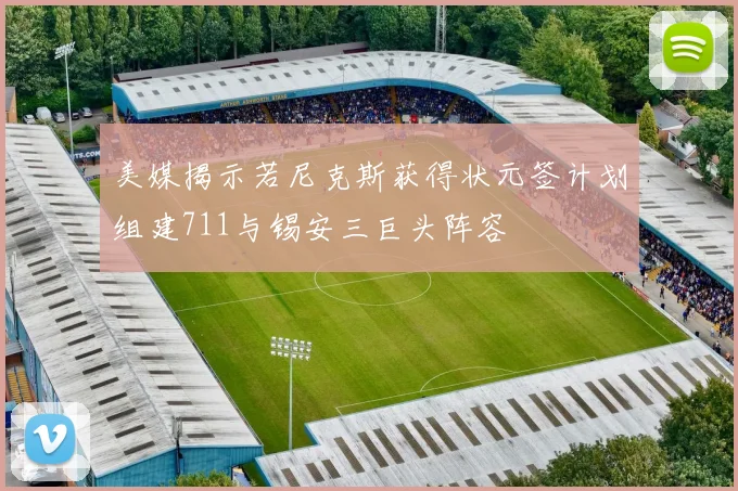 美媒揭示若尼克斯获得状元签计划组建711与锡安三巨头阵容