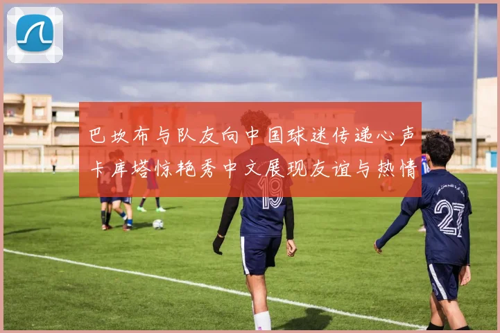 巴坎布与队友向中国球迷传递心声卡库塔惊艳秀中文展现友谊与热情