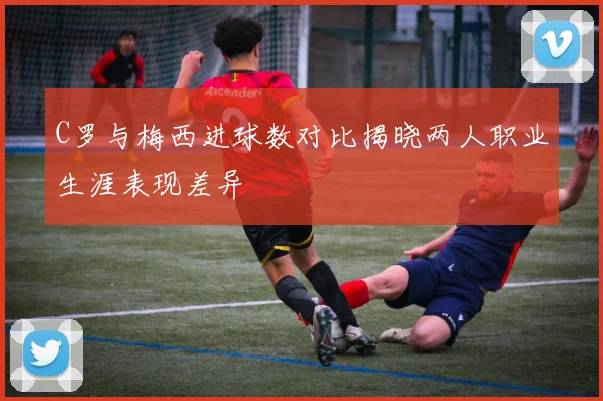 C罗与梅西进球数对比揭晓两人职业生涯表现差异