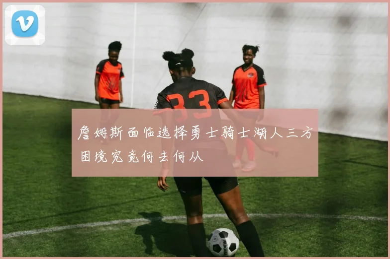 詹姆斯面临选择勇士骑士湖人三方困境究竟何去何从