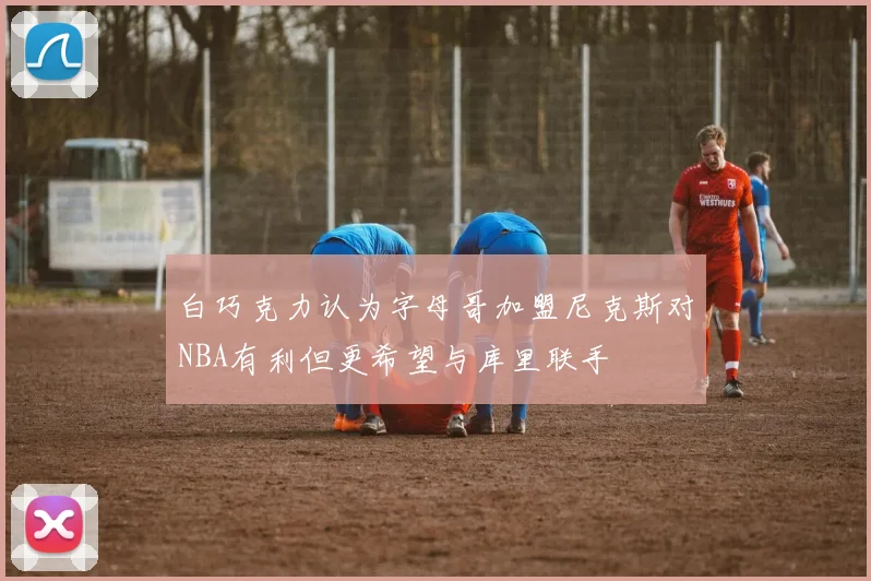 白巧克力认为字母哥加盟尼克斯对NBA有利但更希望与库里联手
