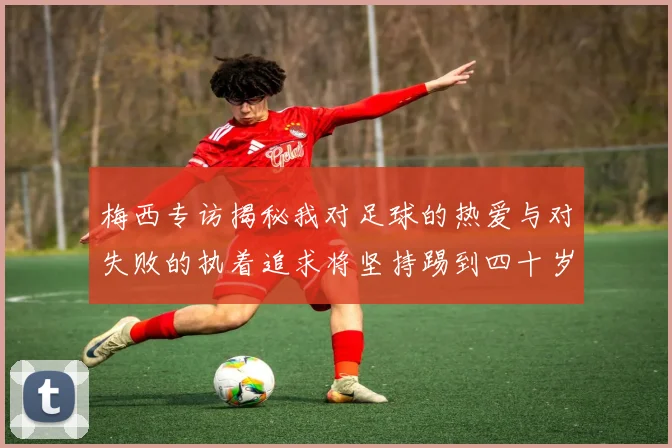 梅西专访揭秘我对足球的热爱与对失败的执着追求将坚持踢到四十岁