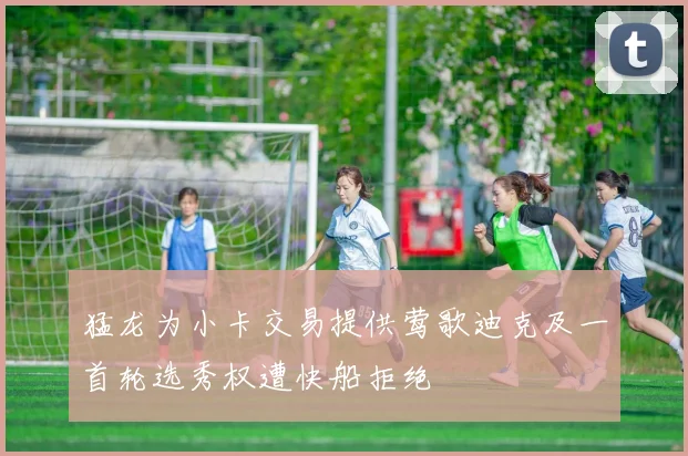 猛龙为小卡交易提供莺歌迪克及一首轮选秀权遭快船拒绝
