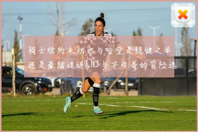 骑士续约米切尔与哈登是稳健之举还是豪赌追逐LBJ与字母哥的冒险选择