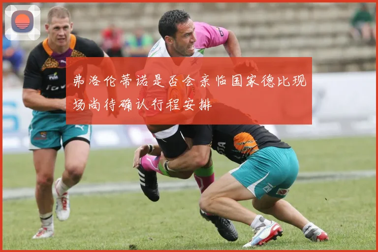 弗洛伦蒂诺是否会亲临国家德比现场尚待确认行程安排