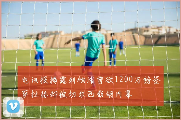 电讯报揭露利物浦曾欲1200万镑签萨拉赫却被切尔西截胡内幕
