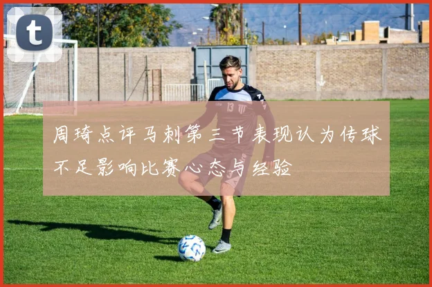 周琦点评马刺第三节表现认为传球不足影响比赛心态与经验