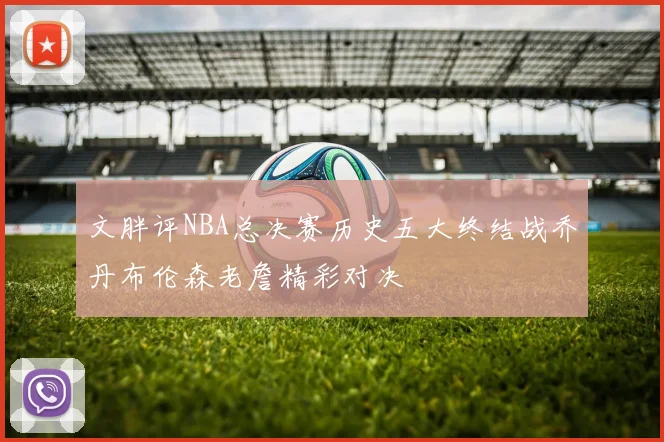 文胖评NBA总决赛历史五大终结战乔丹布伦森老詹精彩对决