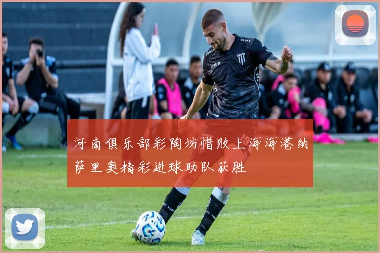 河南俱乐部彩陶坊惜败上海海港纳萨里奥精彩进球助队获胜