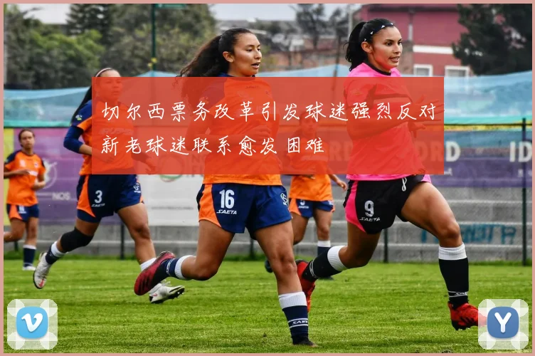 切尔西票务改革引发球迷强烈反对新老球迷联系愈发困难
