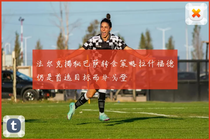 法尔克揭秘巴萨转会策略拉什福德仍是首选目标而非戈登