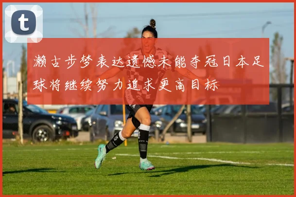 濑古步梦表达遗憾未能夺冠日本足球将继续努力追求更高目标