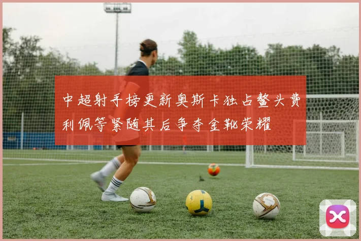 中超射手榜更新奥斯卡独占鳌头费利佩等紧随其后争夺金靴荣耀