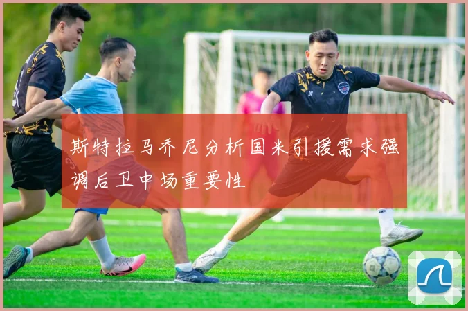斯特拉马乔尼分析国米引援需求强调后卫中场重要性