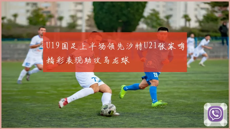 U19国足上半场领先沙特U21张家鸣精彩表现助攻乌龙球
