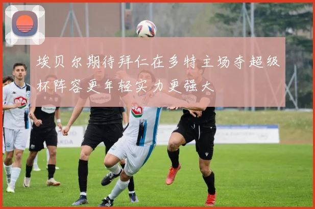 埃贝尔期待拜仁在多特主场夺超级杯阵容更年轻实力更强大